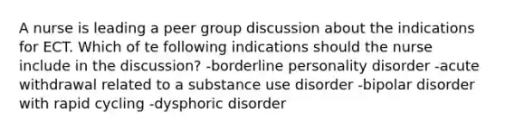 A nurse is leading a peer group discussion about the indications for ECT. Which of te following indications should the nurse include in the discussion? -borderline personality disorder -acute withdrawal related to a substance use disorder -bipolar disorder with rapid cycling -dysphoric disorder