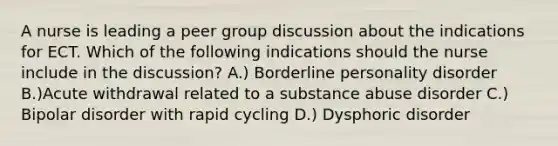 A nurse is leading a peer group discussion about the indications for ECT. Which of the following indications should the nurse include in the discussion? A.) Borderline personality disorder B.)Acute withdrawal related to a substance abuse disorder C.) Bipolar disorder with rapid cycling D.) Dysphoric disorder