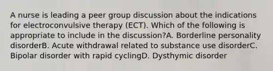 A nurse is leading a peer group discussion about the indications for electroconvulsive therapy (ECT). Which of the following is appropriate to include in the discussion?A. Borderline personality disorderB. Acute withdrawal related to substance use disorderC. Bipolar disorder with rapid cyclingD. Dysthymic disorder