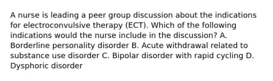 A nurse is leading a peer group discussion about the indications for electroconvulsive therapy (ECT). Which of the following indications would the nurse include in the discussion? A. Borderline personality disorder B. Acute withdrawal related to substance use disorder C. Bipolar disorder with rapid cycling D. Dysphoric disorder