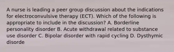 A nurse is leading a peer group discussion about the indications for electroconvulsive therapy (ECT). Which of the following is appropriate to include in the discussion? A. Borderline personality disorder B. Acute withdrawal related to substance use disorder C. Bipolar disorder with rapid cycling D. Dysthymic disorde