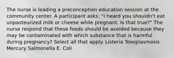 The nurse is leading a preconception education session at the community center. A participant asks: "I heard you shouldn't eat unpasteurized milk or cheese while pregnant. Is that true?" The nurse respond that these foods should be avoided because they may be contaminated with which substance that is harmful during pregnancy? Select all that apply. Listeria Toxoplasmosis Mercury Salmonella E. Coli