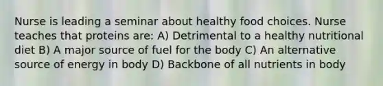 Nurse is leading a seminar about healthy food choices. Nurse teaches that proteins are: A) Detrimental to a healthy nutritional diet B) A major source of fuel for the body C) An alternative source of energy in body D) Backbone of all nutrients in body