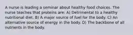 A nurse is leading a seminar about healthy food choices. The nurse teaches that proteins are: A) Detrimental to a healthy nutritional diet. B) A major source of fuel for the body. C) An alternative source of energy in the body. D) The backbone of all nutrients in the body.