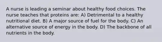 A nurse is leading a seminar about healthy food choices. The nurse teaches that proteins are: A) Detrimental to a healthy nutritional diet. B) A major source of fuel for the body. C) An alternative source of energy in the body. D) The backbone of all nutrients in the body.