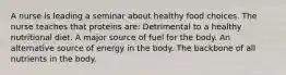 A nurse is leading a seminar about healthy food choices. The nurse teaches that proteins are: Detrimental to a healthy nutritional diet. A major source of fuel for the body. An alternative source of energy in the body. The backbone of all nutrients in the body.