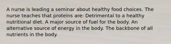 A nurse is leading a seminar about healthy food choices. The nurse teaches that proteins are: Detrimental to a healthy nutritional diet. A major source of fuel for the body. An alternative source of energy in the body. The backbone of all nutrients in the body.