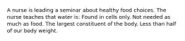 A nurse is leading a seminar about healthy food choices. The nurse teaches that water is: Found in cells only. Not needed as much as food. The largest constituent of the body. Less than half of our body weight.