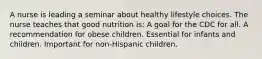 A nurse is leading a seminar about healthy lifestyle choices. The nurse teaches that good nutrition is: A goal for the CDC for all. A recommendation for obese children. Essential for infants and children. Important for non-Hispanic children.