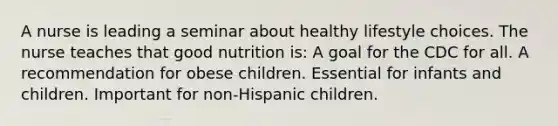 A nurse is leading a seminar about healthy lifestyle choices. The nurse teaches that good nutrition is: A goal for the CDC for all. A recommendation for obese children. Essential for infants and children. Important for non-Hispanic children.