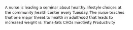 A nurse is leading a seminar about healthy lifestyle choices at the community health center every Tuesday. The nurse teaches that one major threat to health in adulthood that leads to increased weight is: Trans-fats CHOs Inactivity Productivity