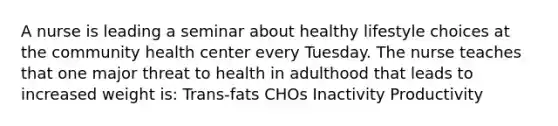 A nurse is leading a seminar about healthy lifestyle choices at the community health center every Tuesday. The nurse teaches that one major threat to health in adulthood that leads to increased weight is: Trans-fats CHOs Inactivity Productivity