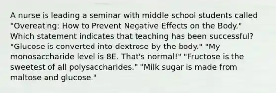 A nurse is leading a seminar with middle school students called "Overeating: How to Prevent Negative Effects on the Body." Which statement indicates that teaching has been successful? "Glucose is converted into dextrose by the body." "My monosaccharide level is 8E. That's normal!" "Fructose is the sweetest of all polysaccharides." "Milk sugar is made from maltose and glucose."