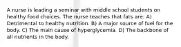 A nurse is leading a seminar with middle school students on healthy food choices. The nurse teaches that fats are: A) Detrimental to healthy nutrition. B) A major source of fuel for the body. C) The main cause of hyperglycemia. D) The backbone of all nutrients in the body.