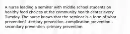 A nurse leading a seminar with middle school students on healthy food choices at the community health center every Tuesday. The nurse knows that the seminar is a form of what prevention? -tertiary prevention -complication prevention -secondary prevention -primary prevention