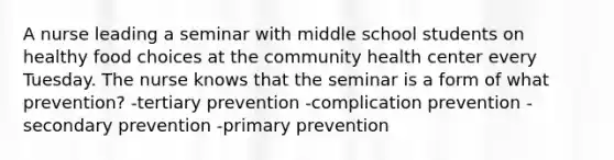 A nurse leading a seminar with middle school students on healthy food choices at the community health center every Tuesday. The nurse knows that the seminar is a form of what prevention? -tertiary prevention -complication prevention -secondary prevention -primary prevention