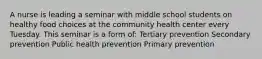 A nurse is leading a seminar with middle school students on healthy food choices at the community health center every Tuesday. This seminar is a form of: Tertiary prevention Secondary prevention Public health prevention Primary prevention