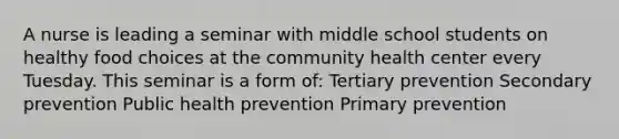 A nurse is leading a seminar with middle school students on healthy food choices at the community health center every Tuesday. This seminar is a form of: Tertiary prevention Secondary prevention Public health prevention Primary prevention