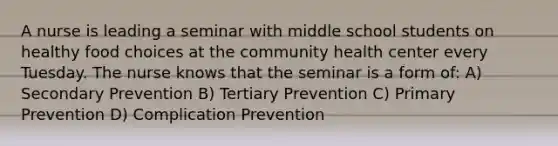 A nurse is leading a seminar with middle school students on healthy food choices at the community health center every Tuesday. The nurse knows that the seminar is a form of: A) Secondary Prevention B) Tertiary Prevention C) Primary Prevention D) Complication Prevention