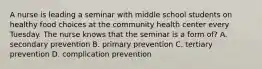 A nurse is leading a seminar with middle school students on healthy food choices at the community health center every Tuesday. The nurse knows that the seminar is a form of? A. secondary prevention B. primary prevention C. tertiary prevention D. complication prevention