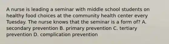 A nurse is leading a seminar with middle school students on healthy food choices at the community health center every Tuesday. The nurse knows that the seminar is a form of? A. secondary prevention B. primary prevention C. tertiary prevention D. complication prevention