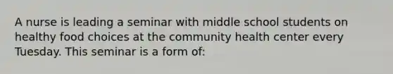 A nurse is leading a seminar with middle school students on healthy food choices at the community health center every Tuesday. This seminar is a form of: