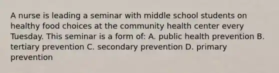 A nurse is leading a seminar with middle school students on healthy food choices at the community health center every Tuesday. This seminar is a form of: A. public health prevention B. tertiary prevention C. secondary prevention D. primary prevention