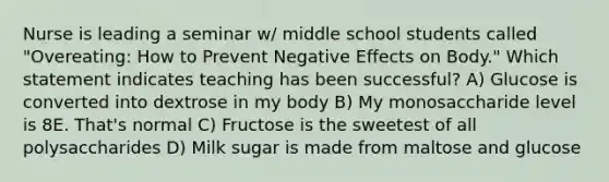 Nurse is leading a seminar w/ middle school students called "Overeating: How to Prevent Negative Effects on Body." Which statement indicates teaching has been successful? A) Glucose is converted into dextrose in my body B) My monosaccharide level is 8E. That's normal C) Fructose is the sweetest of all polysaccharides D) Milk sugar is made from maltose and glucose