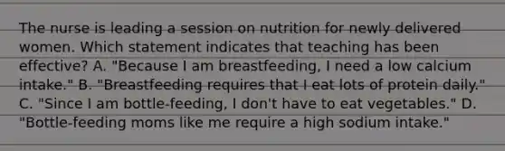 The nurse is leading a session on nutrition for newly delivered women. Which statement indicates that teaching has been effective? A. "Because I am breastfeeding, I need a low calcium intake." B. "Breastfeeding requires that I eat lots of protein daily." C. "Since I am bottle-feeding, I don't have to eat vegetables." D. "Bottle-feeding moms like me require a high sodium intake."