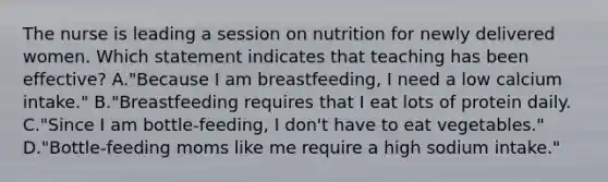 The nurse is leading a session on nutrition for newly delivered women. Which statement indicates that teaching has been effective? A."Because I am breastfeeding, I need a low calcium intake." B."Breastfeeding requires that I eat lots of protein daily. C."Since I am bottle-feeding, I don't have to eat vegetables." D."Bottle-feeding moms like me require a high sodium intake."