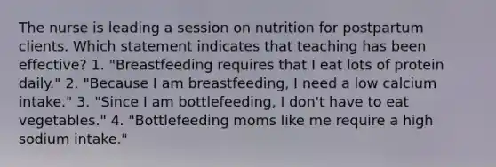 The nurse is leading a session on nutrition for postpartum clients. Which statement indicates that teaching has been effective? 1. "Breastfeeding requires that I eat lots of protein daily." 2. "Because I am breastfeeding, I need a low calcium intake." 3. "Since I am bottlefeeding, I don't have to eat vegetables." 4. "Bottlefeeding moms like me require a high sodium intake."