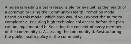 A nurse is leading a team responsible for evaluating the health of a community using the Community Health Promotion Model. Based on this model, which step would you expect the nurse to complete? a. Ensuring high technological access before the plan can be implemented b. Soliciting the consent of every member of the community c. Assessing the community d. Restructuring the public health policy in the community