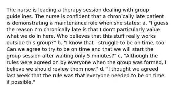 The nurse is leading a therapy session dealing with group guidelines. The nurse is confident that a chronically late patient is demonstrating a maintenance role when she states: a. "I guess the reason I'm chronically late is that I don't particularly value what we do in here. Who believes that this stuff really works outside this group?" b. "I know that I struggle to be on time, too. Can we agree to try to be on time and that we will start the group session after waiting only 5 minutes?" c. "Although the rules were agreed on by everyone when the group was formed, I believe we should review them now." d. "I thought we agreed last week that the rule was that everyone needed to be on time if possible."