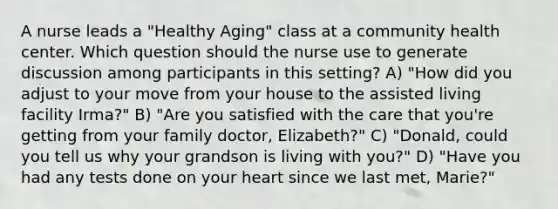 A nurse leads a "Healthy Aging" class at a community health center. Which question should the nurse use to generate discussion among participants in this setting? A) "How did you adjust to your move from your house to the assisted living facility Irma?" B) "Are you satisfied with the care that you're getting from your family doctor, Elizabeth?" C) "Donald, could you tell us why your grandson is living with you?" D) "Have you had any tests done on your heart since we last met, Marie?"