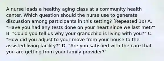 A nurse leads a healthy aging class at a community health center. Which question should the nurse use to generate discussion among participants in this setting? (Repeated 1x) A. "Have you had any tests done on your heart since we last met?" B. "Could you tell us why your grandchild is living with you?" C. "How did you adjust to your move from your house to the assisted living facility?" D. "Are you satisfied with the care that you are getting from your family provider?"