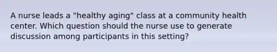 A nurse leads a "healthy aging" class at a community health center. Which question should the nurse use to generate discussion among participants in this setting?