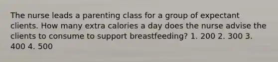 The nurse leads a parenting class for a group of expectant clients. How many extra calories a day does the nurse advise the clients to consume to support breastfeeding? 1. 200 2. 300 3. 400 4. 500