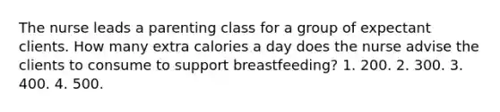 The nurse leads a parenting class for a group of expectant clients. How many extra calories a day does the nurse advise the clients to consume to support breastfeeding? 1. 200. 2. 300. 3. 400. 4. 500.