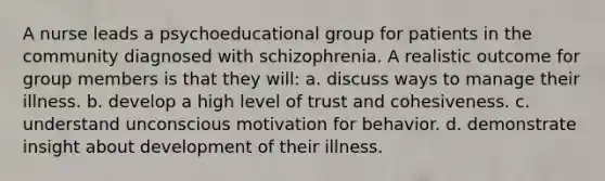 A nurse leads a psychoeducational group for patients in the community diagnosed with schizophrenia. A realistic outcome for group members is that they will: a. discuss ways to manage their illness. b. develop a high level of trust and cohesiveness. c. understand unconscious motivation for behavior. d. demonstrate insight about development of their illness.