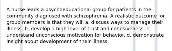 A nurse leads a psychoeducational group for patients in the community diagnosed with schizophrenia. A realistic outcome for group members is that they will a. discuss ways to manage their illness. b. develop a high level of trust and cohesiveness. c. understand unconscious motivation for behavior. d. demonstrate insight about development of their illness.