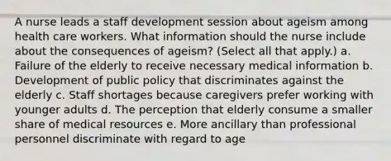 A nurse leads a staff development session about ageism among health care workers. What information should the nurse include about the consequences of ageism? (Select all that apply.) a. Failure of the elderly to receive necessary medical information b. Development of public policy that discriminates against the elderly c. Staff shortages because caregivers prefer working with younger adults d. The perception that elderly consume a smaller share of medical resources e. More ancillary than professional personnel discriminate with regard to age