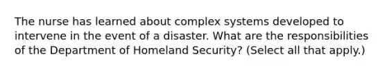 The nurse has learned about complex systems developed to intervene in the event of a disaster. What are the responsibilities of the Department of Homeland Security? (Select all that apply.)