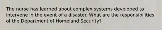 The nurse has learned about complex systems developed to intervene in the event of a disaster. What are the responsibilities of the Department of Homeland Security?