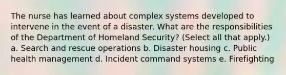 The nurse has learned about complex systems developed to intervene in the event of a disaster. What are the responsibilities of the Department of Homeland Security? (Select all that apply.) a. Search and rescue operations b. Disaster housing c. Public health management d. Incident command systems e. Firefighting