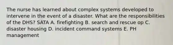 The nurse has learned about complex systems developed to intervene in the event of a disaster. What are the responsibilities of the DHS? SATA A. firefighting B. search and rescue op C. disaster housing D. incident command systems E. PH management