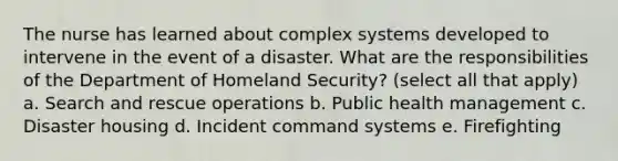 The nurse has learned about complex systems developed to intervene in the event of a disaster. What are the responsibilities of the Department of Homeland Security? (select all that apply) a. Search and rescue operations b. Public health management c. Disaster housing d. Incident command systems e. Firefighting