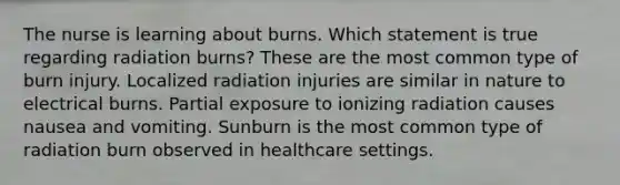 The nurse is learning about burns. Which statement is true regarding radiation burns? These are the most common type of burn injury. Localized radiation injuries are similar in nature to electrical burns. Partial exposure to ionizing radiation causes nausea and vomiting. Sunburn is the most common type of radiation burn observed in healthcare settings.