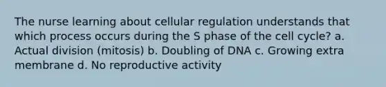 The nurse learning about cellular regulation understands that which process occurs during the S phase of the cell cycle? a. Actual division (mitosis) b. Doubling of DNA c. Growing extra membrane d. No reproductive activity