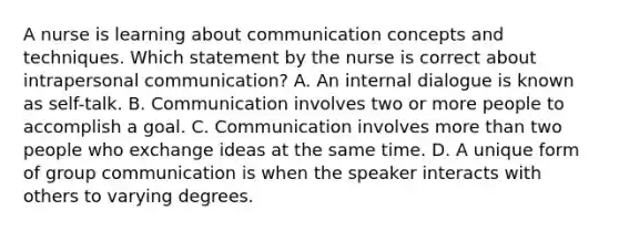 A nurse is learning about communication concepts and techniques. Which statement by the nurse is correct about intrapersonal communication? A. An internal dialogue is known as self-talk. B. Communication involves two or more people to accomplish a goal. C. Communication involves more than two people who exchange ideas at the same time. D. A unique form of group communication is when the speaker interacts with others to varying degrees.