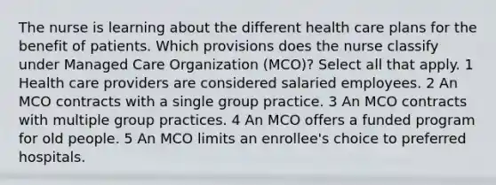 The nurse is learning about the different health care plans for the benefit of patients. Which provisions does the nurse classify under Managed Care Organization (MCO)? Select all that apply. 1 Health care providers are considered salaried employees. 2 An MCO contracts with a single group practice. 3 An MCO contracts with multiple group practices. 4 An MCO offers a funded program for old people. 5 An MCO limits an enrollee's choice to preferred hospitals.